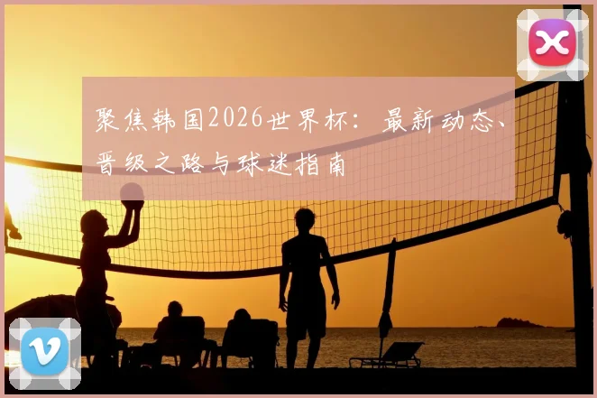聚焦韩国2026世界杯：最新动态、晋级之路与球迷指南