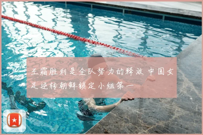 王霜胜利是全队努力的释放 中国女足逆转朝鲜锁定小组第一