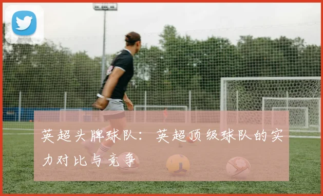 英超头牌球队：英超顶级球队的实力对比与竞争