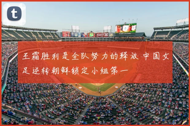 王霜胜利是全队努力的释放 中国女足逆转朝鲜锁定小组第一